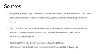 Sources
● Neugebauer, R. (1997, May). Guidelines for Purchasing Educational Toys. Retrieved March 7, 2017, from
http://teachers.olatheschools.com/jwilcoxsonhlc/files/2008/09/Guidelines-for-Purchasing-Educational-
Toys.pdf
● Liso, D. R. (2009). The Effects of Choice Making on Toy Engagement in Nonambulatory and Partially
Ambulatory Preschool Students. Topics in Early Childhood Special Education,30(2), 91-101.
doi:10.1177/0271121409344354
● US, T. R. (2017). Tips for Buying Toys. Retrieved March 07, 2017, from
https://www.toysrusinc.com/corporate-responsibility/parent-resources/tips-for-buying-toys
 