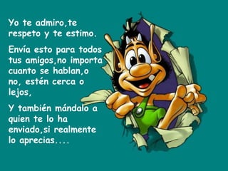 Yo te admiro,te respeto y te estimo. Envía esto para todos tus amigos,no importa cuanto se hablan,o no, estén cerca o lejos, Y también mándalo a quien te lo ha enviado,si realmente lo aprecias.... 