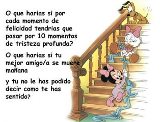 O que harias si por cada momento de felicidad tendrias que pasar por 10 momentos de tristeza profunda? O que harias si tu mejor amigo/a se muere mañana y tu no le has podido decir como te has sentido ? 