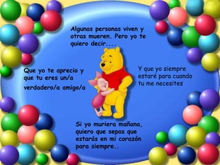 Algunas personas viven y otras mueren. Pero yo te quiero decir.... Que yo te aprecio y que tu eres un/a verdadero/a amigo/a   Y que yo siempre estaré para cuando tu me necesites Si yo muriera mañana, quiero que sepas que estarás en mi corazón para siempre.. 