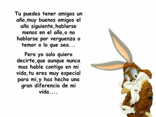Tu puedes tener amigos un año,muy buenos amigos el año siguiente,hablarse menos en el año,o no hablarse por verguenza o temor o lo que sea... Pero yo solo quiero decirte,que aunque nunca mas hable contigo en mi vida,tu eres muy especial para mi,y has hecho una gran diferencia de mi vida.... 