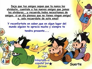 Deja que tus amigos sepan que tu nunca los olvidaste, cuentale a tus nuevos amigos que jamas los olvidaras...y recuerda,todos necesitamos de amigos, si un dia piensas que no tienes ningun amigo/a, solo recuerdate de este email Suerte Adaptado al español por jbrixon Y reconfortate en saber,que en algun lugar del mundo alguien te aprecia mucho y siempre te tendra presente ... 