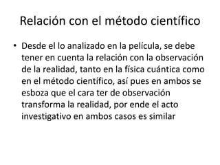 Relación con el método científico
• Desde el lo analizado en la película, se debe
  tener en cuenta la relación con la observación
  de la realidad, tanto en la física cuántica como
  en el método científico, así pues en ambos se
  esboza que el cara ter de observación
  transforma la realidad, por ende el acto
  investigativo en ambos casos es similar
 