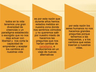 es por esta razón que
    todos en la vida       durante años hemos
   tenemos una gran         estados metidos en
                                                      por esta razón los
      diversidad de         nuestra zona donde
                                                   seres humanos no nos
     creencias o un       nos sentimos cómodos
                                                      hacemos grandes
paradigma establecido       y no queremos salir
                                                      preguntas porque
o escogido que no nos      por nuestro miedo de
                                                        tememos a las
     deja actuar con            hacernos las
                                                     respuestas, y a los
libertad y nos corta la      preguntas que nos
                                                     cambios que estas
      capacidad de           harían cambiar de
                                                     traerían a nuestras
 emprender y aceptar            paradigma, e
                                                            vidas.
     los cambios en         involucrarnos en un
      nuestras vida           viaje de nuevas
                                alternativas.
 