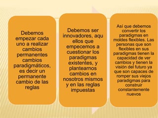 Así que debemos
                    Debemos ser            convertir los
   Debemos                                paradigmas en
                  innovadores, aqu
 empezar cada                         moldes flexibles. Las
                        ellos que
 uno a realizar                         personas que son
                    empecemos a          flexibles en sus
   cambios
                    cuestionar los    paradigmas tienen la
 permanentes
                     paradigmas         capacidad de ver
   cambios                             cambios y tienen la
                     existentes, y
paradigmáticos,                        visión del futuro ya
                     plantearnos
  es decir un                         que son capaces de
                      cambios en        romper sus viejos
  permanente
                  nosotros mismos       paradigmas para
 cambio de las
                    y en las reglas          construir
     reglas                              constantemente
                       impuestas
                                              nuevos
 