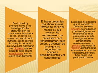 El hacer preguntas     La película nos muestra
       En el mundo y          nos abrirá nuevas        que al momento de
   principalmente en la                                 observar y realizar
      investigación las      formas de ser en el
                                mundo en que        procesos de mediciones
     preguntas son las                               y de investigación, los
 precursoras, la primera          vivimos. Se          resultados de estas
    causa, en todas las       convierten en un       mediciones y de esta
 ramas del conocimiento        catalizador para       investigación están
 humano, son la esencia     transformarnos, para         estrechamente
  de cualquier situación    crecer, y avanzar, es      relacionadas con la
que sirve para plantearse                            persona que realiza la
                                 decir que las      medición, afirmando que
   una hipótesis que se         preguntas nos
  utiliza de base en una                            el investigador no es un
  investigación para un            inducen a         ente neutro, sino mas
  nuevo descubrimiento      descubrimientos y al         bien, posee una
                                conocimiento          participación activa.
 