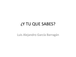 ¿Y TU QUE SABES?
Luis Alejandro García Barragán
 