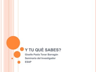 Y TU QUÉ SABES?
Giselle Paola Tovar Barragán
Seminario del Investigador
ESAP
 