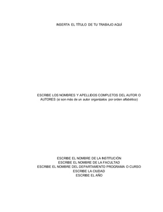 INSERTA EL TÍTULO DE TU TRABAJO AQUÍ
ESCRIBE LOS NOMBRES Y APELLIDOS COMPLETOS DEL AUTOR O
AUTORES (si son más de un autor organízalos por orden alfabético)
ESCRIBE EL NOMBRE DE LA INSTITUCIÓN
ESCRIBE EL NOMBRE DE LA FACULTAD
ESCRIBE EL NOMBRE DEL DEPARTAMENTO PROGRAMA O CURSO
ESCRIBE LA CIUDAD
ESCRIBE EL AÑO
 