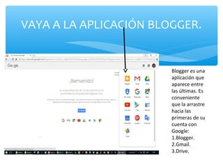 VAYA A LA APLICACIÓN BLOGGER.
Blogger es una
aplicación que
aparece entre
las últimas. Es
conveniente
que la arrastre
hacia las
primeras de su
cuenta con
Google:
1.Blogger.
2.Gmail.
3.Drive.