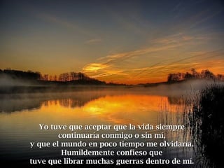 Yo tuve que aceptar que la vida siempreYo tuve que aceptar que la vida siempre
continuaría conmigo o sin mí,continuaría conmigo o sin mí,
y que el mundo en poco tiempo me olvidaría.y que el mundo en poco tiempo me olvidaría.
Humildemente confieso queHumildemente confieso que
tuve que librar muchas guerras dentro de mí.tuve que librar muchas guerras dentro de mí.
 