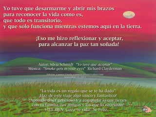 Yo tuve que desarmarme y abrir mis brazosYo tuve que desarmarme y abrir mis brazos
para reconocer la vida como es,para reconocer la vida como es,
que todo es transitorio,que todo es transitorio,
y que sólo funciona mientras estemos aquí en la tierra.y que sólo funciona mientras estemos aquí en la tierra.
¡Eso me hizo reflexionar y aceptar,¡Eso me hizo reflexionar y aceptar,
para alcanzar la paz tan soñada!para alcanzar la paz tan soñada!
Autor: Silvia SchmidtAutor: Silvia Schmidt “Yo tuve que aceptar”“Yo tuve que aceptar”
Música:Música: “Smoke gets in your eyes“Smoke gets in your eyes” Richard Clayderman” Richard Clayderman
Edición: Carmen Umaña (carmenyumana@yahoo.com)Edición: Carmen Umaña (carmenyumana@yahoo.com)
Septiembre 24, 2013Septiembre 24, 2013
““La vida es un regalo que se te ha dado”La vida es un regalo que se te ha dado”
¡Haz de este viaje algo único y fantástico!¡Haz de este viaje algo único y fantástico!
¡Aprende a ser generoso y a compartir lo que tienes¡Aprende a ser generoso y a compartir lo que tienes
con tu familia, tus amigos y los que lo necesitan!con tu familia, tus amigos y los que lo necesitan!
VIVE BIEN! Goza tu vida! Sé Feliz…VIVE BIEN! Goza tu vida! Sé Feliz…
 