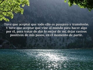 Tuve que aceptar que todo ello es pasajero y transitorio.Tuve que aceptar que todo ello es pasajero y transitorio.
Y tuve que aceptar que vine al mundo para hacer algoY tuve que aceptar que vine al mundo para hacer algo
por él, para tratar de dar lo mejor de mí, dejar rastrospor él, para tratar de dar lo mejor de mí, dejar rastros
positivos de mis pasos, en el momento de partir.positivos de mis pasos, en el momento de partir.
 