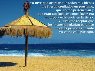 Yo tuve que aceptar que todos mis bienesYo tuve que aceptar que todos mis bienes
me fueron confiados en préstamo,me fueron confiados en préstamo,
que no me pertenecían yque no me pertenecían y
que eran tan fugaces como fugaz eraque eran tan fugaces como fugaz era
mi propia existencia en la tierra.mi propia existencia en la tierra.
Y tuve que aceptar queY tuve que aceptar que
los bienes quedarían para usolos bienes quedarían para uso
de otras personas cuandode otras personas cuando
yo ya no esté por aquí.yo ya no esté por aquí.
 