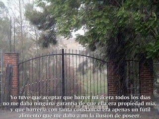 Yo tuve que aceptar que barrer mi acera todos los díasYo tuve que aceptar que barrer mi acera todos los días
no me daba ninguna garantía de que ella era propiedad mía,no me daba ninguna garantía de que ella era propiedad mía,
y que barrerla con tanta constancia era apenas un fútily que barrerla con tanta constancia era apenas un fútil
alimento que me daba a mí la ilusión de poseeralimento que me daba a mí la ilusión de poseer..
 