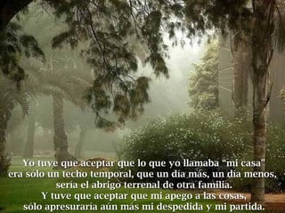 Yo tuve que aceptar que lo que yo llamaba “mi casa”Yo tuve que aceptar que lo que yo llamaba “mi casa”
era sólo un techo temporal, que un día más, un día menos,era sólo un techo temporal, que un día más, un día menos,
sería el abrigo terrenal de otra familia.sería el abrigo terrenal de otra familia.
Y tuve que aceptar que mi apego a las cosas,Y tuve que aceptar que mi apego a las cosas,
sólo apresuraría aún más mi despedida y mi partida.sólo apresuraría aún más mi despedida y mi partida.
 