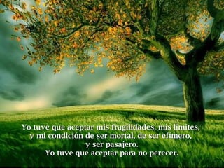 Yo tuve que aceptar mis fragilidades, mis límites,Yo tuve que aceptar mis fragilidades, mis límites,
y mi condición de ser mortal, de ser efímero,y mi condición de ser mortal, de ser efímero,
y ser pasajero.y ser pasajero.
Yo tuve que aceptar para no perecer.Yo tuve que aceptar para no perecer.
 