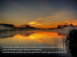 Yo tuve que aceptar que la vida siempre continuaría conmigo o sin mí,Yo tuve que aceptar que la vida siempre continuaría conmigo o sin mí,
y que el mundo en poco tiempo me olvidaría.y que el mundo en poco tiempo me olvidaría.
Humildemente confieso que tuve que librar muchas guerras dentro de mí.Humildemente confieso que tuve que librar muchas guerras dentro de mí.
 