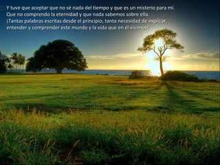 Y tuve que aceptar que no sé nada del tiempo y que es un misterio para mí.Y tuve que aceptar que no sé nada del tiempo y que es un misterio para mí.
Que no comprendo la eternidad y que nada sabemos sobre ella.Que no comprendo la eternidad y que nada sabemos sobre ella.
¡Tantas palabras escritas desde el principio, tanta necesidad de explicar,¡Tantas palabras escritas desde el principio, tanta necesidad de explicar,
entender y comprender este mundo y la vida que en él vivimos!entender y comprender este mundo y la vida que en él vivimos!
 