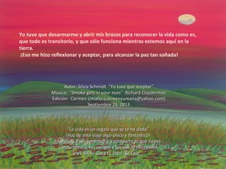 Yo tuve que desarmarme y abrir mis brazos para reconocer la vida como es,
que todo es transitorio, y que sólo funciona mientras estemos aquí en la
tierra.
¡Eso me hizo reflexionar y aceptar, para alcanzar la paz tan soñada!
Autor: Silvia Schmidt “Yo tuve que aceptar”Autor: Silvia Schmidt “Yo tuve que aceptar”
Música: “Smoke gets in your eyes” Richard ClaydermanMúsica: “Smoke gets in your eyes” Richard Clayderman
Edición: Carmen Umaña (carmenyumana@yahoo.com)Edición: Carmen Umaña (carmenyumana@yahoo.com)
Septiembre 24, 2013Septiembre 24, 2013
““La vida es un regalo que se te ha dado”La vida es un regalo que se te ha dado”
¡Haz de este viaje algo único y fantástico!¡Haz de este viaje algo único y fantástico!
¡Aprende a ser generoso y a compartir lo que tienes¡Aprende a ser generoso y a compartir lo que tienes
con tu familia, tus amigos y los que lo necesitan!con tu familia, tus amigos y los que lo necesitan!
VIVE BIEN! Goza tu vida! Sé Feliz…VIVE BIEN! Goza tu vida! Sé Feliz…
 