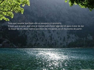 Tuve que aceptar que todo ello es pasajero y transitorio.Tuve que aceptar que todo ello es pasajero y transitorio.
Y tuve que aceptar, que vine al mundo para hacer algo por él, para tratar de darY tuve que aceptar, que vine al mundo para hacer algo por él, para tratar de dar
lo mejor de mí, dejar rastros positivos de mis pasos, en el momento de partir.lo mejor de mí, dejar rastros positivos de mis pasos, en el momento de partir.
 