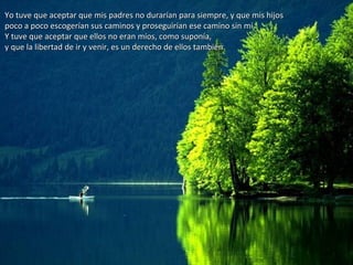 Yo tuve que aceptar que mis padres no durarían para siempre, y que mis hijosYo tuve que aceptar que mis padres no durarían para siempre, y que mis hijos
poco a poco escogerían sus caminos y proseguirían ese camino sin mí.poco a poco escogerían sus caminos y proseguirían ese camino sin mí.
Y tuve que aceptar que ellos no eran míos, como suponía,Y tuve que aceptar que ellos no eran míos, como suponía,
y que la libertad de ir y venir, es un derecho de ellos también.y que la libertad de ir y venir, es un derecho de ellos también.
 