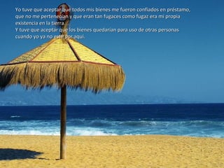 Yo tuve que aceptar que todos mis bienes me fueron confiados en préstamo,Yo tuve que aceptar que todos mis bienes me fueron confiados en préstamo,
que no me pertenecían y que eran tan fugaces como fugaz era mi propiaque no me pertenecían y que eran tan fugaces como fugaz era mi propia
existencia en la tierra.existencia en la tierra.
Y tuve que aceptar que los bienes quedarían para uso de otras personasY tuve que aceptar que los bienes quedarían para uso de otras personas
cuando yo ya no esté por aquí.cuando yo ya no esté por aquí.
 