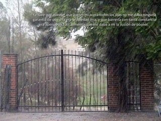 Yo tuve que aceptar que barrer mi acera todos los días no me daba ningunaYo tuve que aceptar que barrer mi acera todos los días no me daba ninguna
garantía de que ella era propiedad mía, y que barrerla con tanta constanciagarantía de que ella era propiedad mía, y que barrerla con tanta constancia
era apenas un fútil alimento que me daba a mí la ilusión de poseer.era apenas un fútil alimento que me daba a mí la ilusión de poseer.
 
