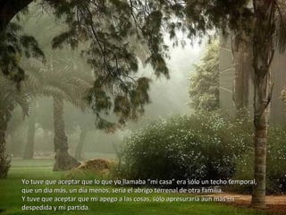 Yo tuve que aceptar que lo que yo llamaba “mi casa” era sólo un techo temporal,Yo tuve que aceptar que lo que yo llamaba “mi casa” era sólo un techo temporal,
que un día más, un día menos, sería el abrigo terrenal de otra familia.que un día más, un día menos, sería el abrigo terrenal de otra familia.
Y tuve que aceptar que mi apego a las cosas, sólo apresuraría aún más miY tuve que aceptar que mi apego a las cosas, sólo apresuraría aún más mi
despedida y mi partida.despedida y mi partida.
 