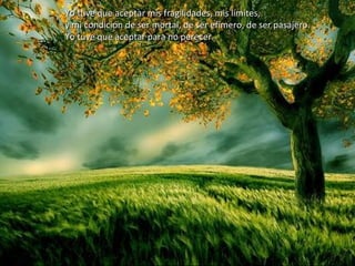 Yo tuve que aceptar mis fragilidades, mis límites,Yo tuve que aceptar mis fragilidades, mis límites,
y mi condición de ser mortal, de ser efímero, de ser pasajero.y mi condición de ser mortal, de ser efímero, de ser pasajero.
Yo tuve que aceptar para no perecer.Yo tuve que aceptar para no perecer.
 