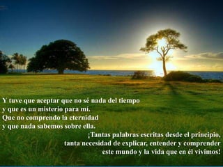 Y tuve que aceptar que no sé nada del tiempo
y que es un misterio para mí.
Que no comprendo la eternidad
y que nada sabemos sobre ella.
¡Tantas palabras escritas desde el principio,
tanta necesidad de explicar, entender y comprender
este mundo y la vida que en él vivimos!
 