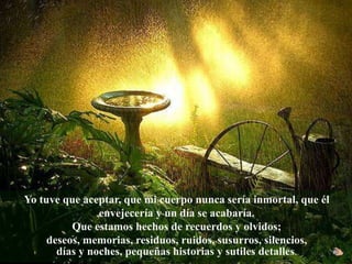 Yo tuve que aceptar, que mi cuerpo nunca sería inmortal, que él
envejecería y un día se acabaría.
Que estamos hechos de recuerdos y olvidos;
deseos, memorias, residuos, ruidos, susurros, silencios,
días y noches, pequeñas historias y sutiles detalles.
 
