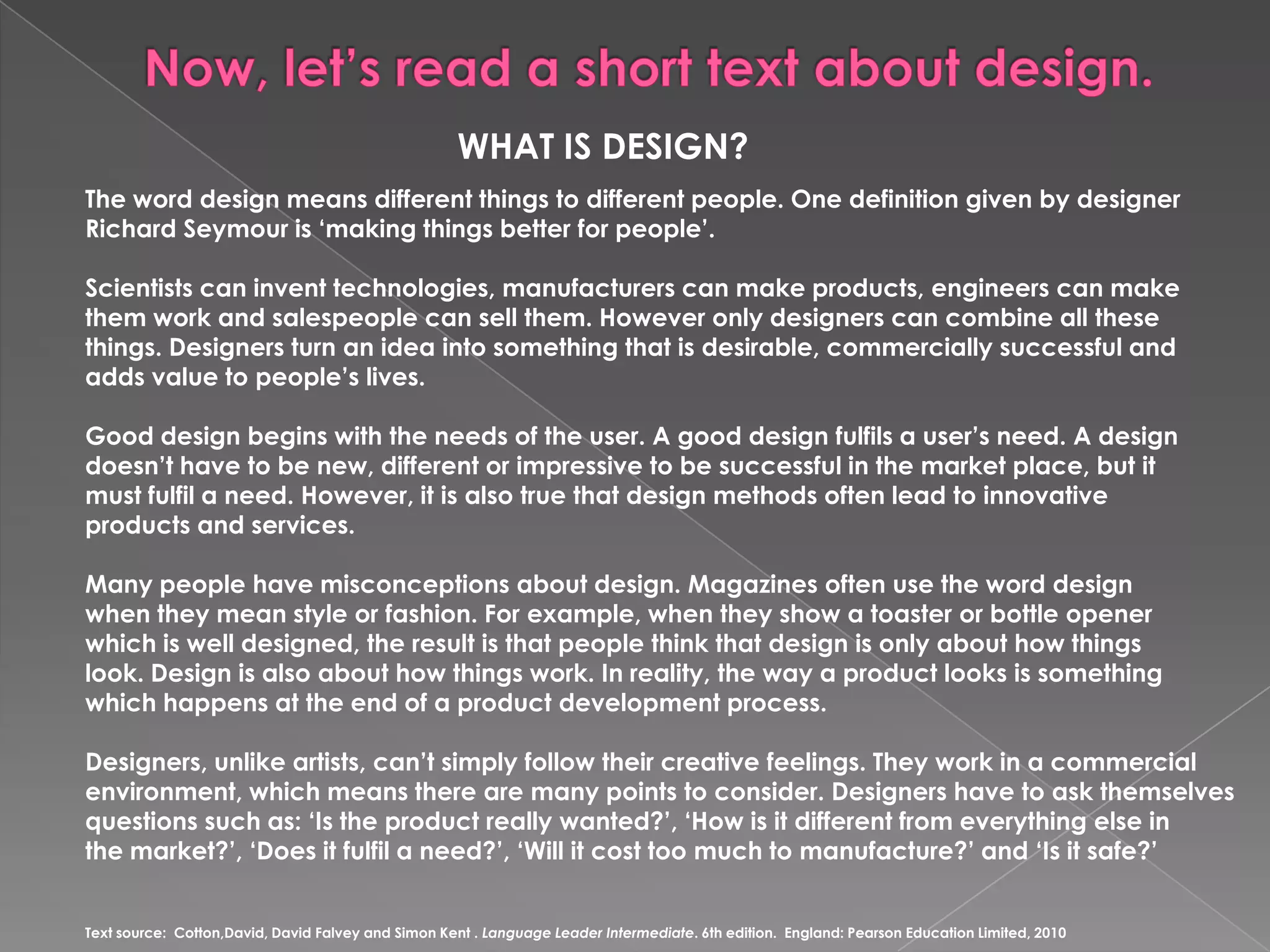 Now, let’sread a shorttextaboutdesign.WHAT IS DESIGN?Theworddesignmeansdifferentthingstodifferentpeople. OnedefinitiongivenbydesignerRichard Seymour is ‘makingthingsbetterforpeople’.Scientistscan inventtechnologies, manufacturers can makeproducts, engineers can makethemworkandsalespeople can sellthem. Howeveronlydesigners can combineallthesethings. Designersturn an idea intosomethingthat is desirable, commerciallysuccessfulandaddsvaluetopeople’slives. Gooddesignbeginswiththeneeds of theuser. A gooddesignfulfils a user’sneed. A designdoesn’thaveto be new, differentorimpressiveto be successful in the market place, but it mustfulfil a need. However, it is alsotruethatdesignmethodsoftenleadtoinnovativeproductsandservices. Manypeoplehavemisconceptionsaboutdesign. Magazinesoftenusetheworddesignwhentheymeanstyleorfashion. Forexample, whentheyshow a toasterorbottleopenerwhichis welldesigned, theresult is thatpeoplethinkthatdesign is onlyabouthowthingslook. Designis alsoabouthowthingswork. Inreality, theway a productlooks is somethingwhichhappens at theend of a productdevelopmentprocess.Designers, unlikeartists, can’tsimplyfollowtheircreativefeelings. Theywork in a commercialenvironment, whichmeanstherearemanypointstoconsider. Designershaveto ask themselvesquestionssuch as: ‘Is theproductreallywanted?’, ‘How is it differentfromeverything else in themarket?’, ‘Does it fulfil a need?’, ‘Will it costtoomuchtomanufacture?’ and ‘Is it safe?’Textsource:  Cotton,David, DavidFalveyandSimon Kent . LanguageLeaderIntermediate. 6th edition.  England: PearsonEducationLimited, 2010  