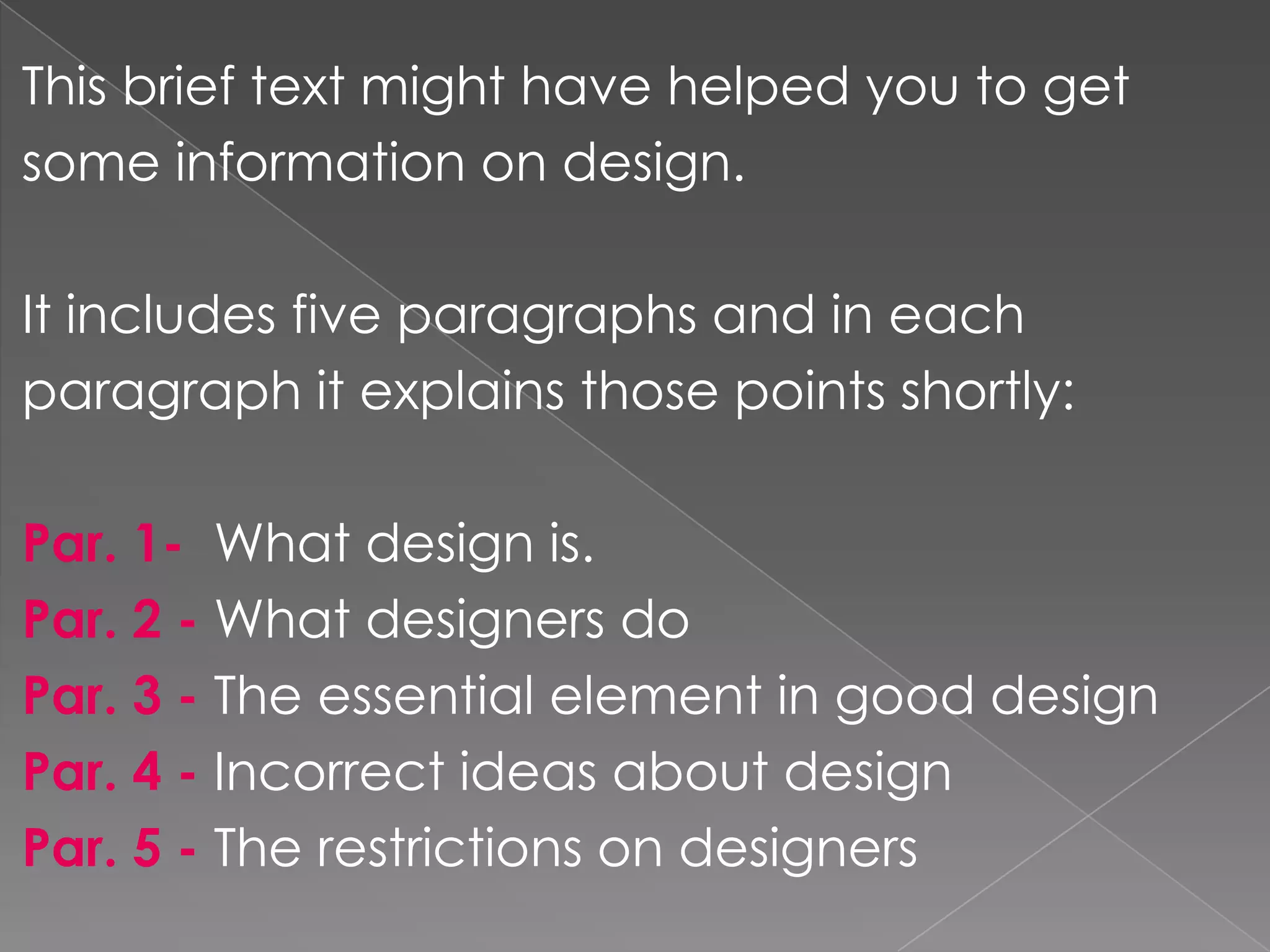 Thisbrieftextmighthavehelpedyoutogetsomeinformation on design.Itincludesfiveparagraphsand in eachparagraph it explainsthosepointsshortly:Par. 1-  Whatdesign is.Par. 2 -Whatdesigners doPar. 3 -Theessential element in gooddesignPar. 4 -IncorrectideasaboutdesignPar. 5 - Therestrictions on designers