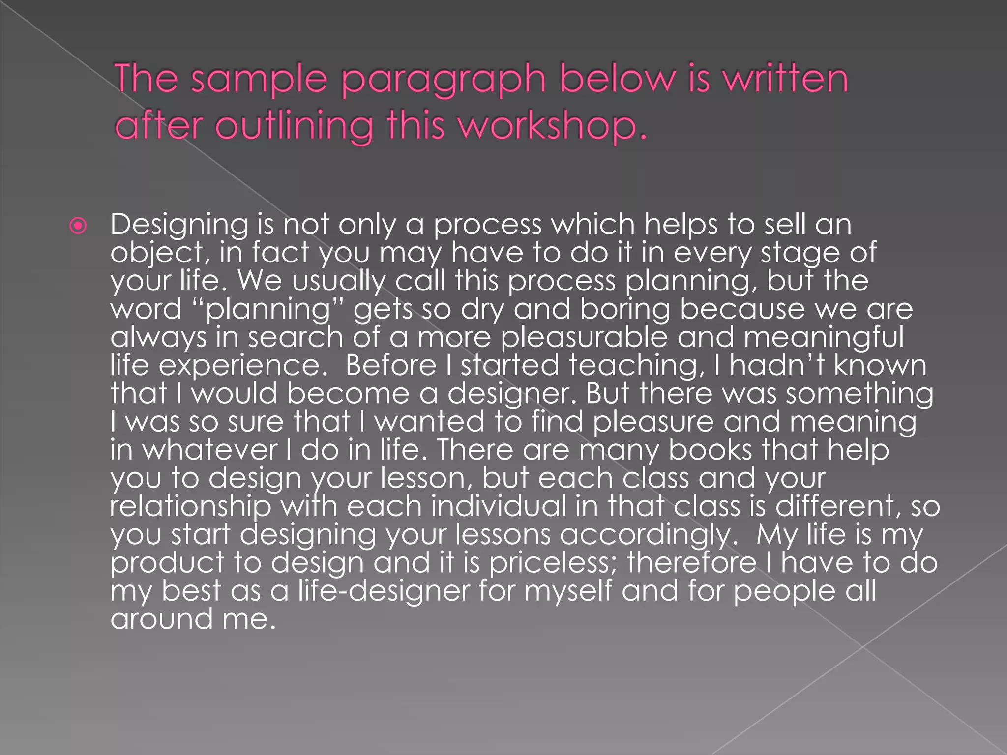 Thesampleparagraphbelow is writtenafteroutliningthis workshop.Designing is not only a processwhichhelpstosell an object, in factyoumayhaveto do it in everystage of your life. Weusuallycallthisprocessplanning, but theword “planning” getssodryandboringbecausewearealways in search of a morepleasurableandmeaningful life experience.  Before I startedteaching, I hadn’tknownthat I wouldbecome a designer. But therewassomething I wasso sure that I wantedtofindpleasureandmeaning in whatever I do in life. Therearemanybooksthathelpyoutodesignyourlesson, but eachclassandyourrelationshipwitheachindividual in thatclass is different, soyou start designingyourlessonsaccordingly.  My life is myproducttodesignand it is priceless; therefore I haveto do mybest as a life-designerformyselfandforpeopleallaroundme. 