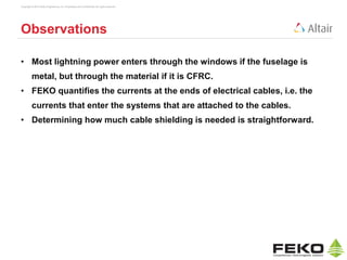 Copyright © 2014 Altair Engineering, Inc. Proprietary and Confidential. All rights reserved.
Observations
• Most lightning power enters through the windows if the fuselage is
metal, but through the material if it is CFRC.
• FEKO quantifies the currents at the ends of electrical cables, i.e. the
currents that enter the systems that are attached to the cables.
• Determining how much cable shielding is needed is straightforward.
 