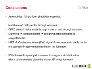 Copyright © 2014 Altair Engineering, Inc. Proprietary and Confidential. All rights reserved.
Conclusions
• Automobiles: full-platform simulation essential.
• Metal aircraft: fields enter through windows.
• CFRC aircraft: fields enter through material and through windows.
• Lightning  transient signal  designing cable shielding is
straightforward.
• HIRF  Continuous Wave (CW) signal  resonances in cable harder
to suppress  apply metal coating on the fuselage.
• 3D full-wave frequency-domain electromagnetic simulation tool
with a cable-analysis capability makes E3 mitigation easy.
 