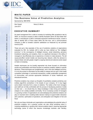 WHITE P APER
                                                               The Business Value of Predictive Analytics
                                                               Sponsored by: IBM SPSS

                                                               Dan Vesset                       Henry D. Morris
                                                               June 2011


                                                               EXECUTIVE SUMMARY
www.idc.com




                                                               An asset management firm is able to increase its marketing offer acceptance rate by
                                                               300%, an insurance company is able to identify fraudulent claims 30 days faster than
                                                               before, a manufacturer is able to anticipate equipment maintenance issues, a bank is
                                                               able to identify 50% of fraud cases within the first hour, and a communications
                                                               company is able to increase customer satisfaction as measured by net promoter
F.508.935.4015




                                                               score by 53%.

                                                               These are just a few examples of the use of predictive analytics at organizations
                                                               evaluated by IDC. As markets shift to what we have defined as "the intelligent
                                                               economy," or the convergence of intelligent devices, social networking, pervasive
P.508.872.8200




                                                               broadband networking, and analytics, there is a significant decrease in the ability of
                                                               managers to rely effectively only on experience or intuition to make decisions. The old
                                                               cause-and-effect mental models are becoming less relevant, while the demand to
                                                               respond faster and with greater insight to ongoing internal and external events based
                                                               on facts is increasing.
Global Headquarters: 5 Speen Street Framingham, MA 01701 USA




                                                               Analytic techniques can be broadly segmented into those focused on information
                                                               access and presentation and those focused on predictive analytics related to specific
                                                               decisions. These techniques are complementary, and in this new intelligent economy,
                                                               it is not only access to information but the ability to analyze and act upon it that create
                                                               competitive advantage in commercial transactions, enable sustainable management
                                                               of communities, and promote appropriate distribution of social, healthcare, and
                                                               educational services.

                                                               Predictive analytics may conjure up thoughts of quantitative analysts pondering over
                                                               endless algorithms somewhere in the bowels of your company. Or it may trigger
                                                               some distant memories from a class on statistics. The reality is that most managers
                                                               (and staff) are not fully comfortable with the process of developing predictive models
                                                               on their own — nor should they be. Deep knowledge in data mining and statistical
                                                               analysis is not a widely available commodity. Yet an increasing number of managers
                                                               in a growing number of organizations are acknowledging that predictive analytics can
                                                               play an important role in enabling better decision making to support better interaction
                                                               with customers, optimization of operations, and anticipation and mitigation of risk and
                                                               fraud.

                                                               Not only are these individuals and organizations acknowledging the potential value of
                                                               predictive analytics, but a growing number are also doing something about it,
                                                               including establishing or growing their internal analytics teams, acquiring appropriate
                                                               technology (some of which has become increasingly business user friendly),
 