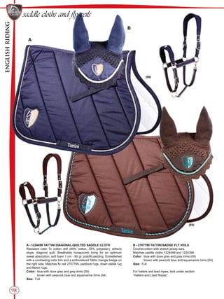 ENGLISHRIDING
98
saddle cloths and fly veils
B - 2707799 TATTINI BADGE FLY VEILS
Crochet cotton with stretch jersey ears.
Matches saddle cloths 1224499 and 1224399.
Color:	 blue with dove grey and grey trims (09)
	 brown with peacock blue and aquamarine trims (04)
Size: Full
For halters and lead ropes, look under section:
“Halters and Lead Ropes”.
A
B
(09)
(04)
A - 1224499 TATTINI DIAGONAL-QUILTED SADDLE CLOTH
Resistant color Tc cotton drill (65% cotton, 35% polyester), withers
slope, diagonal quilt. Breathable honeycomb lining for an optimum
sweat absorption, soft foam 1 cm - 80 gr. polyfill padding. Embellished
with a contrasting color trim and a embroidered Tattini triangle badge on
the right side. Matches fly veil 2707799, paddock rugs, down stable rug
and fleece rugs.
Color:	 blue with dove grey and grey trims (09)
	 brown with peacock blue and aquamarine trims (04)
Size: Full
 