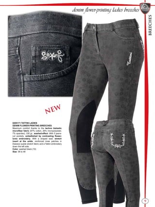 BREECHES
9
NEW
denim flower-printing ladies breeches
0205171 TATTINI LADIES
DENIM FLOWER-PRINTING BREECHES
Maximum comfort thanks to the techno bielastic
microfiber fabric (67% cotton, 26% micropolyester,
7% spandex), 330 gr., washed-effect. With 5 jeans-
cut pockets, embellished by contrasting flower-
lurex embroidery. With a shaped seat, stretch
insert at the ankle, reinforced knee patches in
Daewoo suede stretch fabric and a Tattini embroidery
down the left side.
Color: washed black (10)
Size: 38 to 48
 