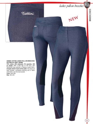 BREECHES
11
NEW
0208851 TATTINI LADIES PULL-ON BREECHES
IN STRETCH TWILL DENIM
75% cotton, 20% polyester, 5% spandex, 350
gr weight. With a fake flap on the front, with
reinforced knee patches in Daewoo suede fabric,
triangle stretch insert at the ankle, two jeans-cut
back pockets, contrasting stitching and a Tattini
embroidery over the back pocket.
Color: blue (09)
Size: 38 to 48
ladies pull-on breeches
 