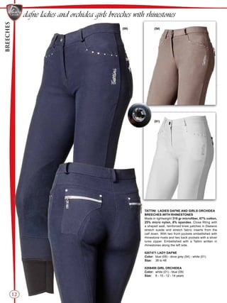 BREECHES
12
(54)(09)
(01)
dafne ladies and orchidea girls breeches with rhinestones
TATTINI LADIES DAFNE AND GIRLS ORCHIDEA
BREECHES WITH RHINESTONES
Made in lightweight 310 gr microfiber, 67% cotton,
25% micro nylon, 8% spandex. Close fitting with
a shaped seat, reinforced knee patches in Daewoo
stretch suede and stretch fabric inserts from the
calf down. With two front pockets embellished with
rhinestone rivets and two back pockets with a silver
lurex zipper. Embellished with a Tattini written in
rhinestones along the left side.
0207471 LADY DAFNE
Color:	 blue (09) - dove grey (54) - white (01)
Size:	 38 to 48
0208499 GIRL ORCHIDEA
Color:	 white (01) - blue (09)
Size:	 8 - 10 - 12 - 14 years
 