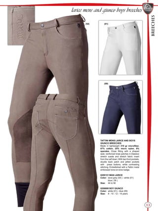 BREECHES
(09)
(01)(54)
13
larice mens and giunco boys breeches
TATTINI MENS LARICE AND BOYS
GIUNCO BREECHES
Made in lightweight 310 gr microfiber,
67% cotton, 25% micro nylon, 8%
spandex. Close fitting with a shaped
seat, reinforced knee patches in Daewoo
stretch suede and stretch fabric insert
from the calf down. With two front pockets,
double back patch and jetted pockets
with press buttons, white contrasting
stitching. Embellished with a Tattini metal
embossed tone-on-tone badge.
0209151 MAN LARICE
Color:	 dove grey (54 ) - white (01)
	 blue ( 09 )
Size:	 44 to 56
0208899 BOY GIUNCO
Color:	 white (01) - blue (09)
Size:	 8 - 10 - 12 - 14 years
 