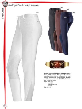 BREECHES
14
(04)
(08)
(09)(01)
daslö gold ladies ninfa breeches
0206751 DASLÖ GOLD LADIES NINFA BREECHES
Made of 65% cotton, 26% nylon, 9% spandex
microfiber, 340 gr. With two front pockets, two jetted
pockets, reinforced knee patches in suede, insert of
stretchy fabric at the ankle. DASLÖ Gold by Tattini
print on back left pocket.
Color: white (01) -
brown (04)
charcoal grey (08)
blue (09)
Size: 38 to 48
 