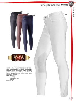 BREECHES
15
(01)
(09)
(04)
(08)
daslö gold mens orfeo breeches
0207071 DASLÖ GOLD MENS ORFEO BREECHES
Made of 65% cotton, 26% nylon, 9% spandex
microfiber, 340 gr. With two front pockets, two jetted
pockets, reinforced knee patches in suede, insert of
stretchy fabric at the ankle. DASLÖ Gold by Tattini
print on back left pocket.
Color: white (01) -
brown (04)
charcoal grey (08)
blue (09)
Size: 44 to 56
 