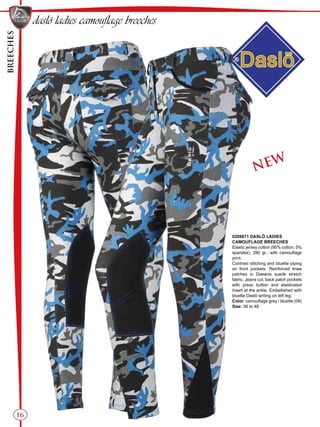 BREECHES
16
NEW
daslö ladies camouflage breeches
0208671 DASLÖ LADIES
CAMOUFLAGE BREECHES
Elastic jersey cotton (95% cotton, 5%
spandex), 280 gr., with camouflage
print.
Contrast stitching and bluette piping
on front pockets. Reinforced knee
patches in Daewoo suede stretch
fabric. Jeans cut, back patch pockets
with press button and elasticated
insert at the ankle. Embellished with
bluette Daslö writing on left leg.
Color: camouflage grey / bluette (08)
Size: 38 to 48
 