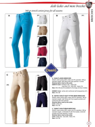 BREECHES
17
B
C
(01)
(02)
(10)
(05)
(09)
(10)
(09)
(02)
(01)A
(14)
daslö ladies and mens breeches
360 gr stretch cotton jersey for all seasons
A - DASLÖ LADIES BREECHES
Stretch cotton jersey (95% cotton and 5% spandex), 360 gr.
standard weight, tight fitting with knee patches in suede.
Stretchy fabric insert at the ankle.
0206151 Color: bordeaux (05) - beige (02) 	
royal blue (14) - blue (09) - black (10)
Size: 38 to 48 (size 50 available for the beige and blue models)
0206851 Color:	white with reinforced self kneepatches (01)
Size: 38 to 48
B - 0207051 DASLÖ TIGHT FITTING MENS BREECHES
Stretch cotton jersey (95% cotton and 5% spandex), 360 gr
standard weight, tight fitting with front zipped pockets and
reinforced self knee patches.
Stretchy fabric insert at the ankle.
Color: white (01)
Size: 44 to 56
C - 0206471 DASLÖ MENS BREECHES
Stretch cotton jersey (95% cotton and 5% spandex), 360 gr
standard weight, comfortable fit with front pleats, buttoned
pockets and knee patches in suede.
Stretchy fabric insert at the ankle.
Color: beige (02) - blue (09) - black (10)
Size: 44 to 56
 
