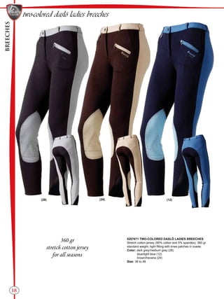 BREECHES
18
(24)(28) (12)
two-colored daslö ladies breeches
360 gr
stretch cotton jersey
for all seasons
0207671 TWO-COLORED DASLÖ LADIES BREECHES
Stretch cotton jersey (95% cotton and 5% spandex), 360 gr
standard weight, tight fitting with knee patches in suede.
Color: dark grey/medium grey (28)
blue/light blue (12)
brown/havana (24)
Size: 38 to 48
 