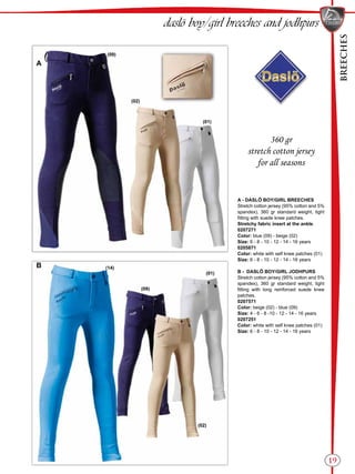 BREECHES
19
A
B
(02)
(09)
(01)
(01)
(09)
(02)
(14)
daslö boy/girl breeches and jodhpurs
360 gr
stretch cotton jersey
for all seasons
A - DASLÖ BOY/GIRL BREECHES
Stretch cotton jersey (95% cotton and 5%
spandex), 360 gr standard weight, tight
fitting with suede knee patches.
Stretchy fabric insert at the ankle.
0207271
Color: blue (09) - beige (02)
Size: 6 - 8 - 10 - 12 - 14 - 16 years
0205871
Color: white with self knee patches (01)
Size: 6 - 8 - 10 - 12 - 14 - 16 years
B - DASLÖ BOY/GIRL JODHPURS
Stretch cotton jersey (95% cotton and 5%
spandex), 360 gr standard weight, tight
fitting with long reinforced suede knee
patches.
0207571
Color: beige (02) - blue (09)
Size: 4 - 6 - 8 -10 - 12 - 14 - 16 years
0207251
Color: white with self knee patches (01)
Size: 6 - 8 - 10 - 12 - 14 - 16 years
 