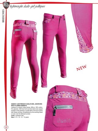 BREECHES
20
NEW
lightweight daslö girl jodhpurs
0206551 LIGHTWEIGHT DASLÖ GIRL JODHPURS
WITH FLOWER INSERTS
Jodhpurs in stretch cotton jersey, 280 gr., 95% cotton,
5% spandex. With two front and two back lurex zipped
pockets, knee patches in suede fabric and lycra inserts
with flower printing. Embellished by the wording Daslo
in lurex over the left back pocket.
Color: cyclamen (65)
Size: 6 - 8 - 10 - 12 - 14 years
 